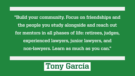 “Build your community. Focus on friendships and the people you study alongside and reach out for mentors in all phases of life: retirees, judges, experienced lawyers, junior lawyers, and non-lawyers. Learn as much as you can.” 